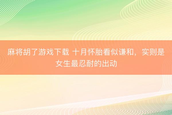 麻将胡了游戏下载 十月怀胎看似谦和，实则是女生最忍耐的出动