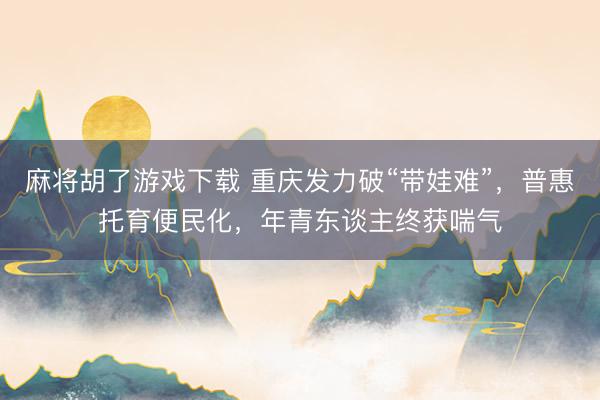 麻将胡了游戏下载 重庆发力破“带娃难”，普惠托育便民化，年青东谈主终获喘气