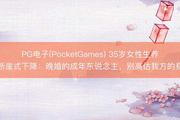 PG电子(PocketGames) 35岁女性生养力断崖式下降：晚婚的成年东说念主，别高估我方的身段