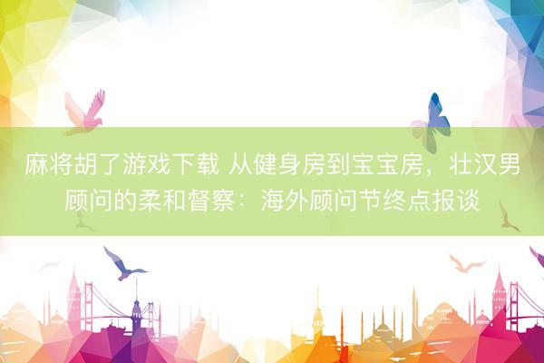 麻将胡了游戏下载 从健身房到宝宝房，壮汉男顾问的柔和督察：海外顾问节终点报谈