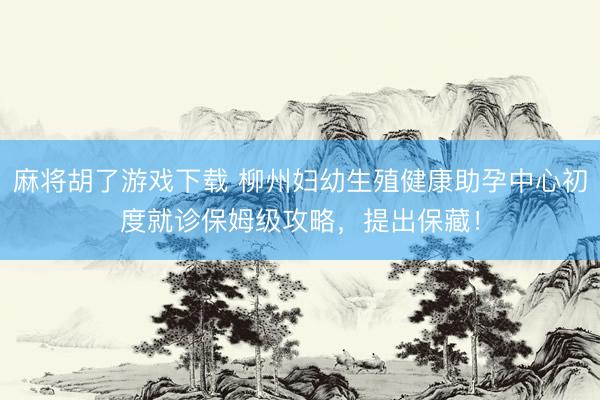 麻将胡了游戏下载 柳州妇幼生殖健康助孕中心初度就诊保姆级攻略，提出保藏！