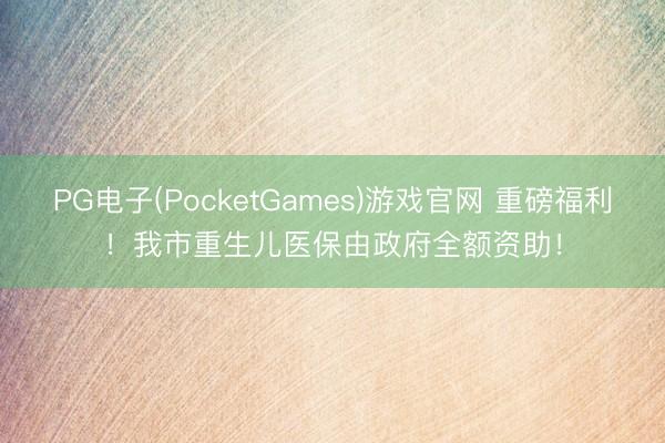 PG电子(PocketGames)游戏官网 重磅福利！我市重生儿医保由政府全额资助！