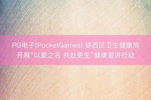 PG电子(PocketGames) 铁西区卫生健康局开展“以爱之名 共赴更生”健康宣讲行动