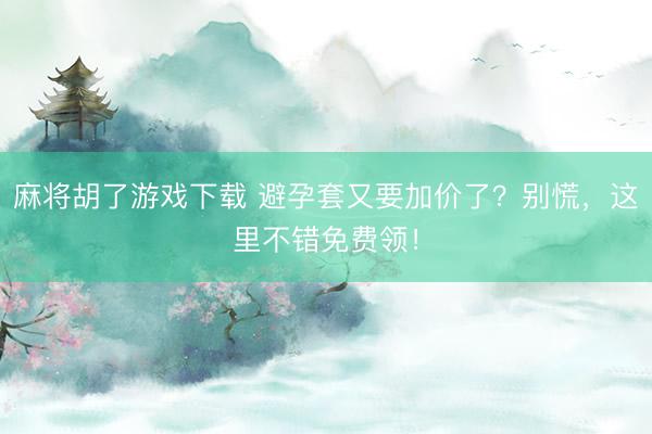 麻将胡了游戏下载 避孕套又要加价了？别慌，这里不错免费领！