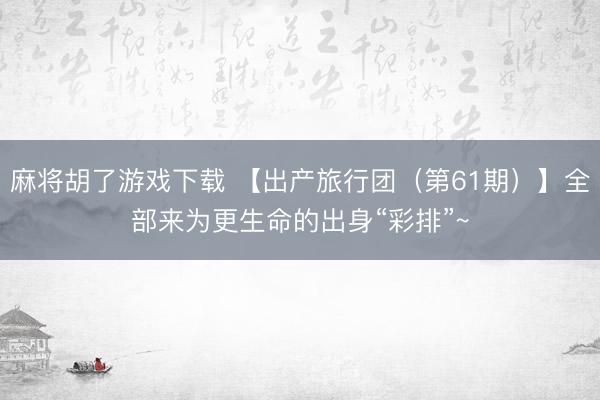 麻将胡了游戏下载 【出产旅行团（第61期）】全部来为更生命的出身“彩排”~