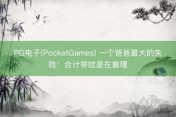 PG电子(PocketGames) 一个爸爸最大的失败：合计带娃是在襄理
