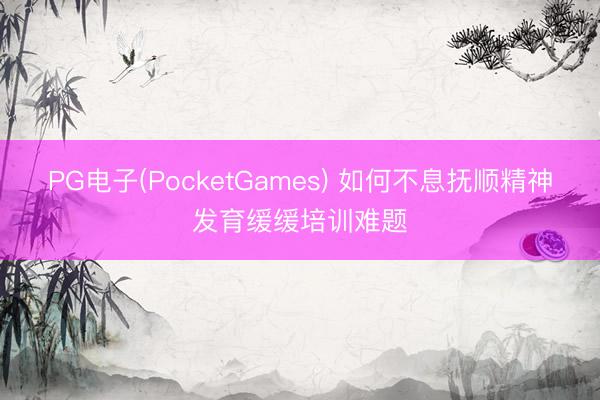 PG电子(PocketGames) 如何不息抚顺精神发育缓缓培训难题