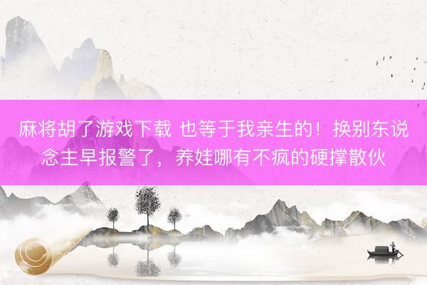 麻将胡了游戏下载 也等于我亲生的！换别东说念主早报警了，养娃哪有不疯的硬撑散伙