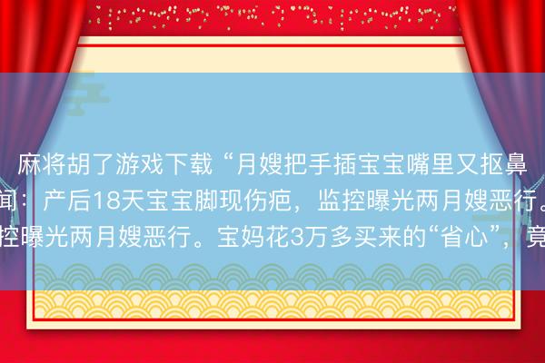 麻将胡了游戏下载 “月嫂把手插宝宝嘴里又抠鼻子！”月子中心被曝丑闻：产后18天宝宝脚现伤疤，监控曝光两月嫂恶行。宝妈花3万多买来的“省心”，竟是恶梦