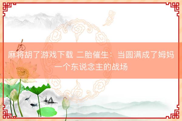 麻将胡了游戏下载 二胎催生：当圆满成了姆妈一个东说念主的战场