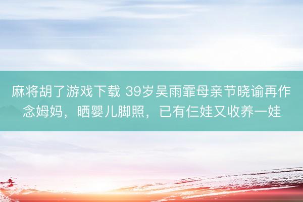 麻将胡了游戏下载 39岁吴雨霏母亲节晓谕再作念姆妈，晒婴儿脚照，已有仨娃又收养一娃