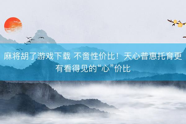 麻将胡了游戏下载 不啻性价比！天心普惠托育更有看得见的“心”价比