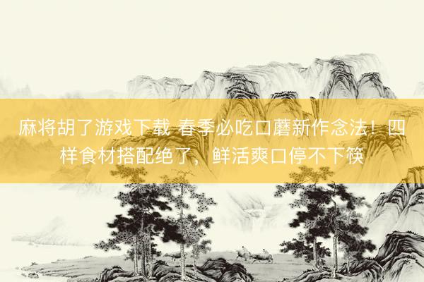麻将胡了游戏下载 春季必吃口蘑新作念法！四样食材搭配绝了，鲜活爽口停不下筷