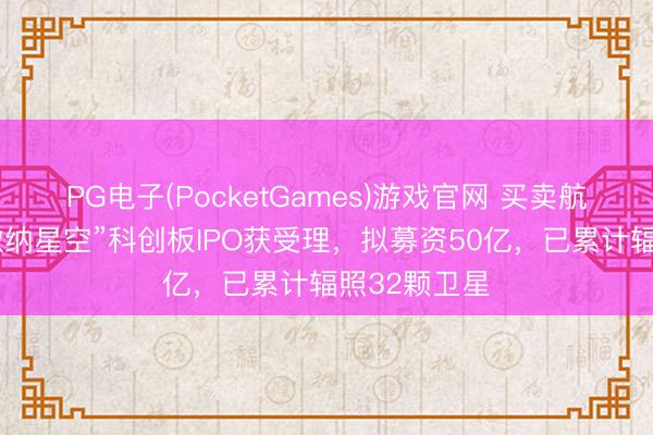 PG电子(PocketGames)游戏官网 买卖航天独角兽“微纳星空”科创板IPO获受理，拟募资50亿，已累计辐照32颗卫星