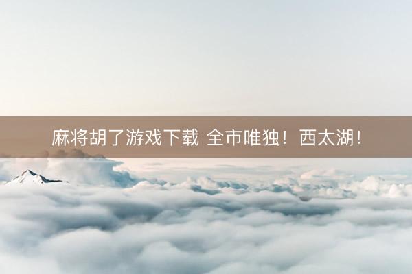 麻将胡了游戏下载 全市唯独！西太湖！