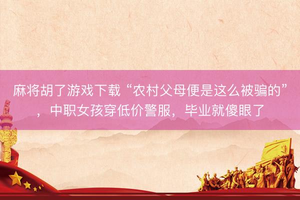 麻将胡了游戏下载 “农村父母便是这么被骗的”,中职女孩穿低价警服,毕业就傻眼了