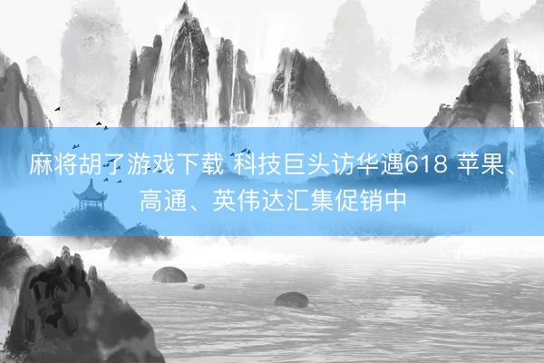 麻将胡了游戏下载 科技巨头访华遇618 苹果、高通、英伟达汇集促销中