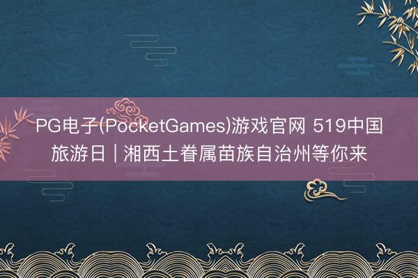 PG电子(PocketGames)游戏官网 519中国旅游日 | 湘西土眷属苗族自治州等你来