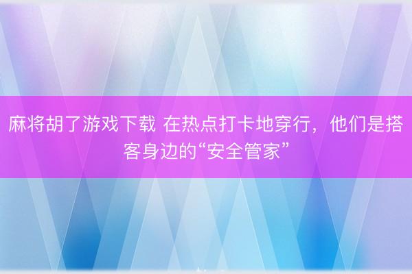 麻将胡了游戏下载 在热点打卡地穿行，他们是搭客身边的“安全管家”