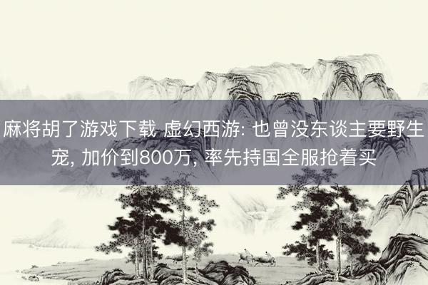 麻将胡了游戏下载 虚幻西游: 也曾没东谈主要野生宠， 加价到800万， 率先持国全服抢着买