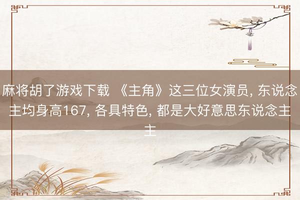 麻将胡了游戏下载 《主角》这三位女演员， 东说念主均身高167， 各具特色， 都是大好意思东说念主