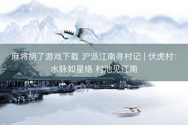 麻将胡了游戏下载 沪派江南寻村记 | 伏虎村：水脉如星络 村池见江南