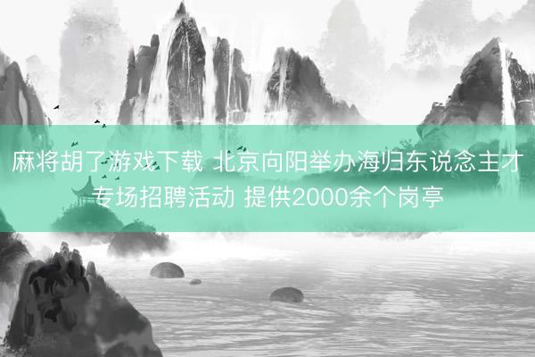 麻将胡了游戏下载 北京向阳举办海归东说念主才专场招聘活动 提供2000余个岗亭