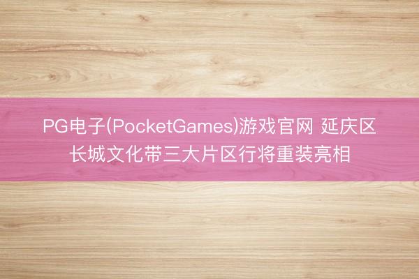 PG电子(PocketGames)游戏官网 延庆区长城文化带三大片区行将重装亮相