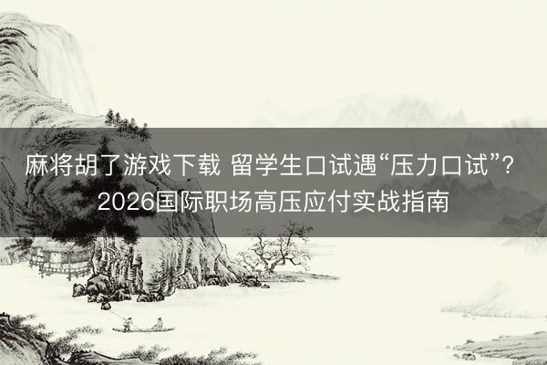 麻将胡了游戏下载 留学生口试遇“压力口试”? 2026国际职场高压应付实战指南