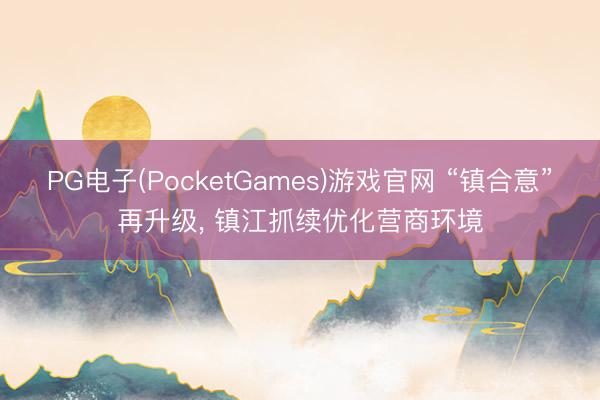 PG电子(PocketGames)游戏官网 “镇合意”再升级， 镇江抓续优化营商环境