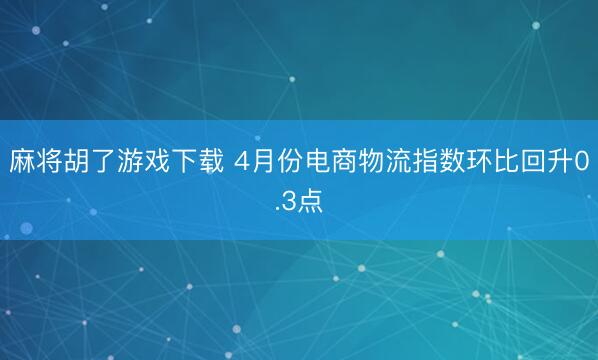 麻将胡了游戏下载 4月份电商物流指数环比回升0.3点