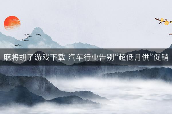 麻将胡了游戏下载 汽车行业告别“超低月供”促销