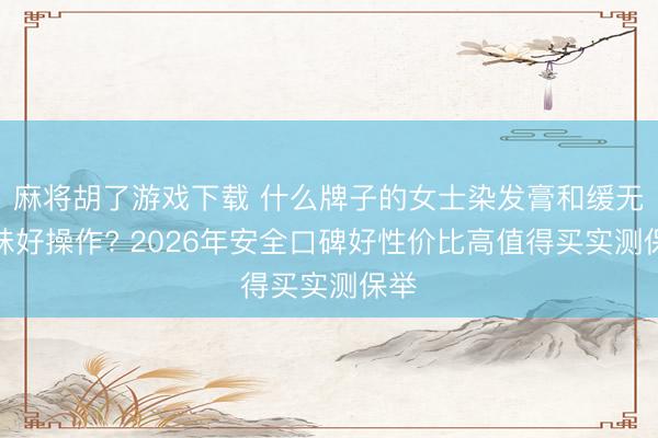 麻将胡了游戏下载 什么牌子的女士染发膏和缓无异味好操作? 2026年安全口碑好性价比高值得买实测保举