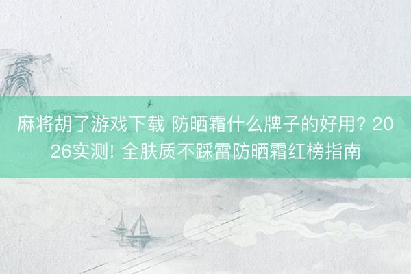 麻将胡了游戏下载 防晒霜什么牌子的好用? 2026实测! 全肤质不踩雷防晒霜红榜指南