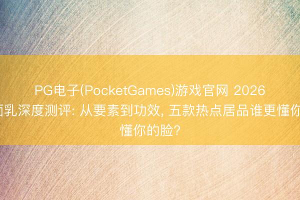 PG电子(PocketGames)游戏官网 2026年洁面乳深度测评: 从要素到功效， 五款热点居品谁更懂你的脸?