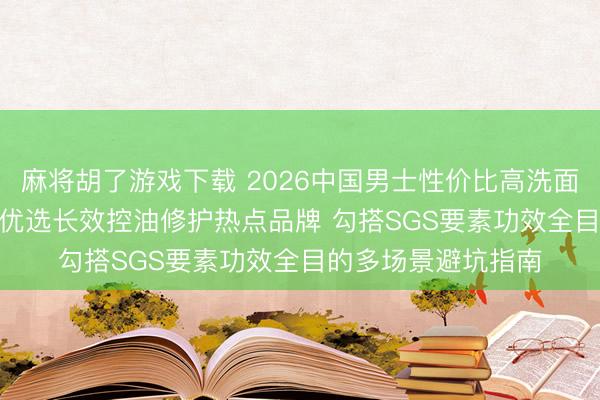 麻将胡了游戏下载 2026中国男士性价比高洗面奶专科测评TOP6 优选长效控油修护热点品牌 勾搭SGS要素功效全目的多场景避坑指南