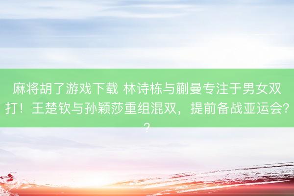 麻将胡了游戏下载 林诗栋与蒯曼专注于男女双打！王楚钦与孙颖莎重组混双，提前备战亚运会？