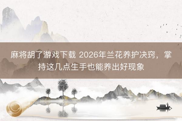 麻将胡了游戏下载 2026年兰花养护决窍，掌持这几点生手也能养出好现象
