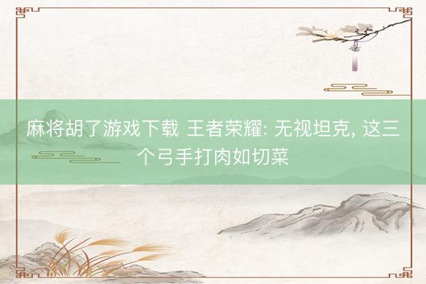 麻将胡了游戏下载 王者荣耀: 无视坦克， 这三个弓手打肉如切菜