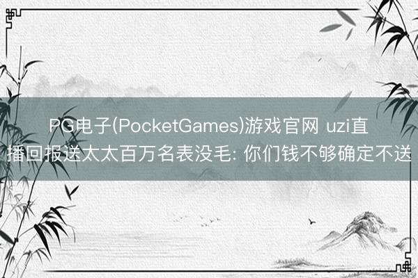 PG电子(PocketGames)游戏官网 uzi直播回报送太太百万名表没毛: 你们钱不够确定不送