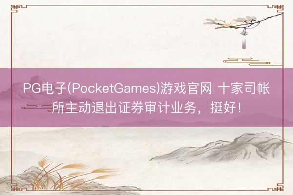 PG电子(PocketGames)游戏官网 十家司帐所主动退出证券审计业务，挺好！