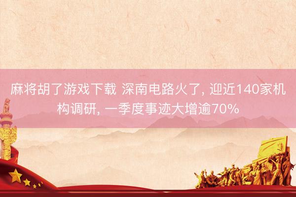 麻将胡了游戏下载 深南电路火了， 迎近140家机构调研， 一季度事迹大增逾70%
