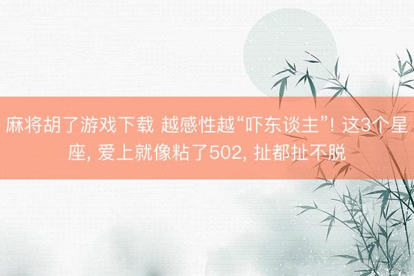 麻将胡了游戏下载 越感性越“吓东谈主”! 这3个星座， 爱上就像粘了502， 扯都扯不脱