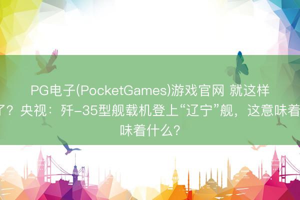 PG电子(PocketGames)游戏官网 就这样官宣了？央视：歼-35型舰载机登上“辽宁”舰，这意味着什么？