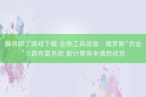 麻将胡了游戏下载 业余工兵讲座：俄罗斯“农业”火箭布雷系统 新计策带来偶然收货