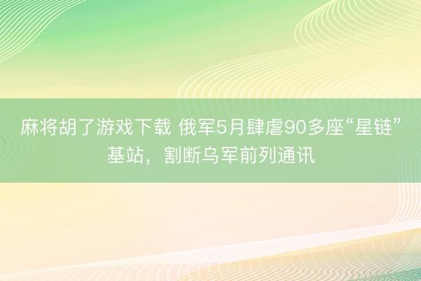 麻将胡了游戏下载 俄军5月肆虐90多座“星链”基站，割断乌军前列通讯