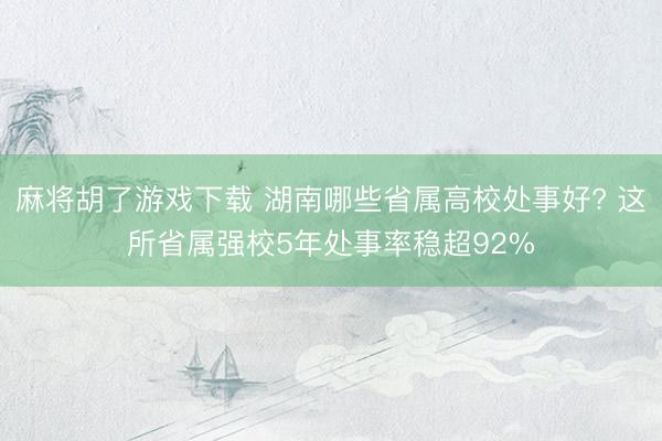 麻将胡了游戏下载 湖南哪些省属高校处事好? 这所省属强校5年处事率稳超92%
