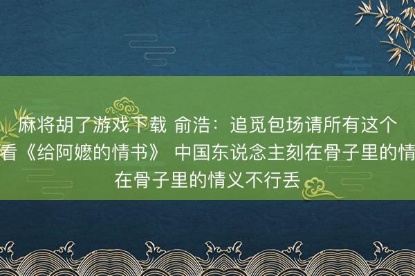 麻将胡了游戏下载 俞浩：追觅包场请所有这个词职工去看《给阿嬷的情书》 中国东说念主刻在骨子里的情义不行丢