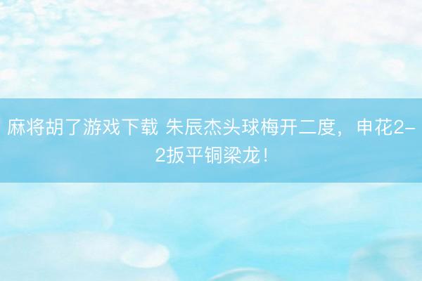 麻将胡了游戏下载 朱辰杰头球梅开二度，申花2-2扳平铜梁龙！