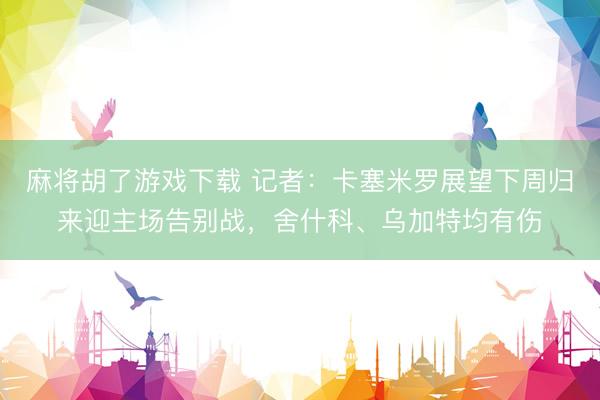 麻将胡了游戏下载 记者：卡塞米罗展望下周归来迎主场告别战，舍什科、乌加特均有伤